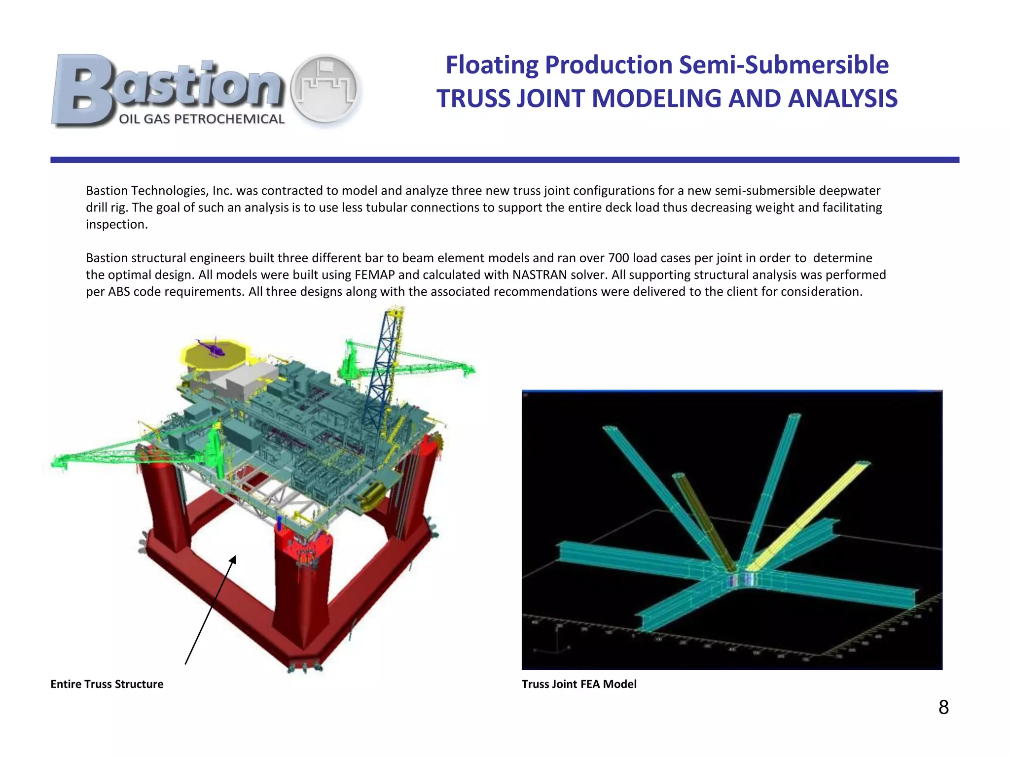 Floating Production Semi-Submersible
                                                                      TRUSS JOINT MODELING AND ANALYSIS


      Bastion Technologies, Inc. was contracted to model and analyze three new truss joint configurations for a new semi-submersible deepwater
      drill rig. The goal of such an analysis is to use less tubular connections to support the entire deck load thus decreasing weight and facilitating
      inspection.

      Bastion structural engineers built three different bar to beam element models and ran over 700 load cases per joint in order to determine
      the optimal design. All models were built using FEMAP and calculated with NASTRAN solver. All supporting structural analysis was performed
      per ABS code requirements. All three designs along with the associated recommendations were delivered to the client for consideration.




Entire Truss Structure                                                               Truss Joint FEA Model

                                                                                                                                                           8
 