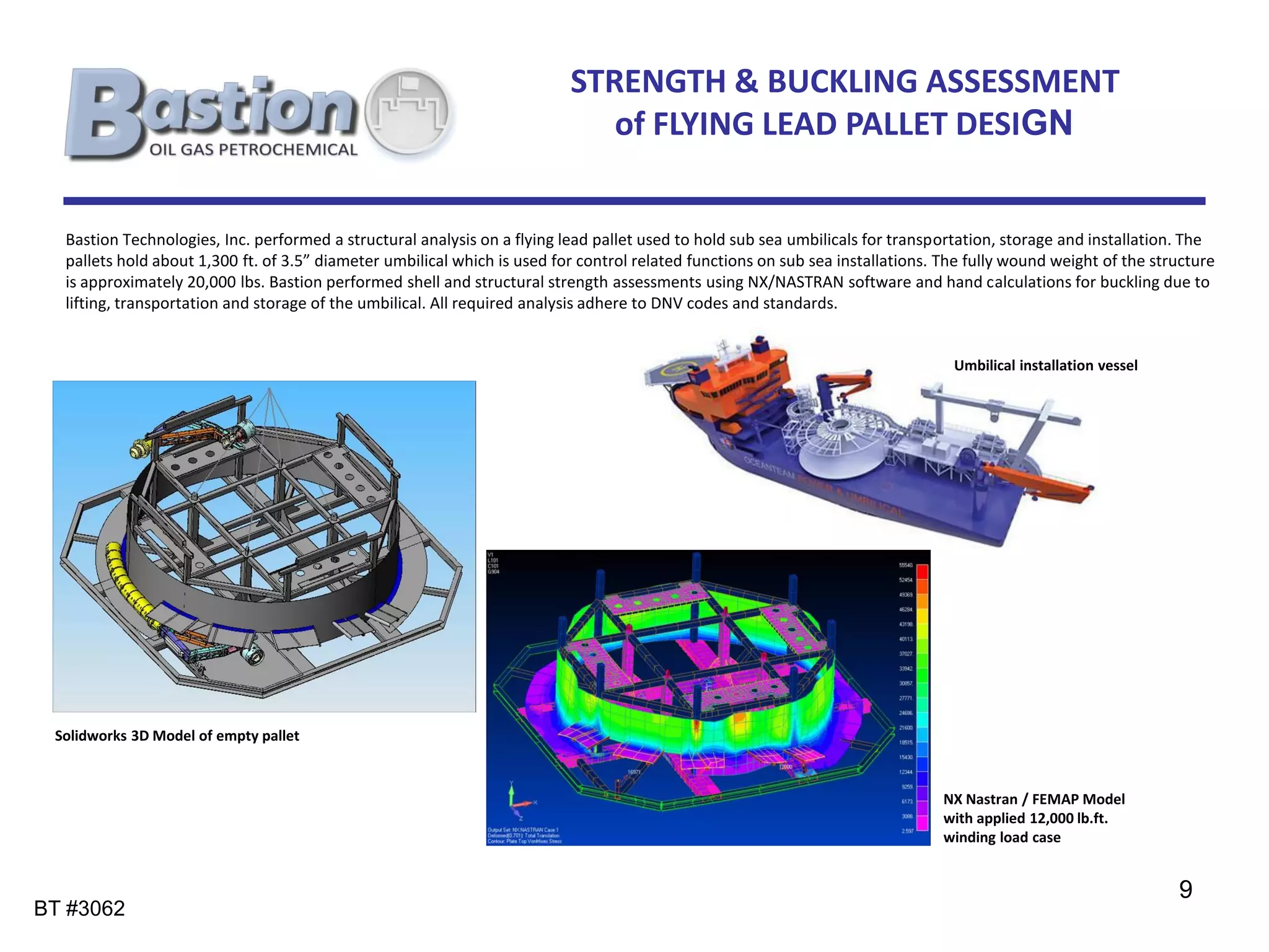 STRENGTH & BUCKLING ASSESSMENT
                                                                             of FLYING LEAD PALLET DESIGN


  Bastion Technologies, Inc. performed a structural analysis on a flying lead pallet used to hold sub sea umbilicals for transportation, storage and installation. The
  pallets hold about 1,300 ft. of 3.5” diameter umbilical which is used for control related functions on sub sea installations. The fully wound weight of the structure
  is approximately 20,000 lbs. Bastion performed shell and structural strength assessments using NX/NASTRAN software and hand calculations for buckling due to
  lifting, transportation and storage of the umbilical. All required analysis adhere to DNV codes and standards.


                                                                                                                                 Umbilical installation vessel




 Solidworks 3D Model of empty pallet



                                                                                                                                NX Nastran / FEMAP Model
                                                                                                                                with applied 12,000 lb.ft.
                                                                                                                                winding load case


                                                                                                                                                                 9
BT #3062
 