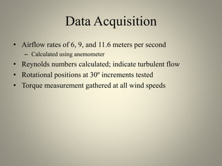 Data Acquisition
• Airflow rates of 6, 9, and 11.6 meters per second
– Calculated using anemometer
• Reynolds numbers calculated; indicate turbulent flow
• Rotational positions at 30º increments tested
• Torque measurement gathered at all wind speeds
 