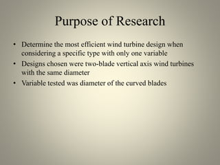 Purpose of Research
• Determine the most efficient wind turbine design when
considering a specific type with only one variable
• Designs chosen were two-blade vertical axis wind turbines
with the same diameter
• Variable tested was diameter of the curved blades
 