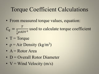 Torque Coefficient Calculations
• From measured torque values, equation:
𝐶 𝑞 =
𝑇
1
4
𝜌𝐴𝐷𝑉2
used to calculate torque coefficient
• T = Torque
• ρ = Air Density (kg/m3)
• A = Rotor Area
• D = Overall Rotor Diameter
• V = Wind Velocity (m/s)
 