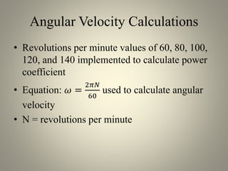 Angular Velocity Calculations
• Revolutions per minute values of 60, 80, 100,
120, and 140 implemented to calculate power
coefficient
• Equation: 𝜔 =
2𝜋𝑁
60
used to calculate angular
velocity
• N = revolutions per minute
 