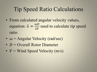 Tip Speed Ratio Calculations
• From calculated angular velocity values,
equation: 𝜆 =
𝜔𝐷
2𝑉
used to calculate tip speed
ratio
• 𝜔 = Angular Velocity (rad/sec)
• 𝐷 = Overall Rotor Diameter
• 𝑉 = Wind Speed Velocity (m/s)
 
