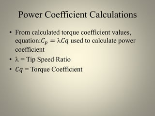 Power Coefficient Calculations
• From calculated torque coefficient values,
equation:𝐶 𝑝 = 𝐶𝑞 used to calculate power
coefficient
•  = Tip Speed Ratio
• 𝐶𝑞 = Torque Coefficient
 