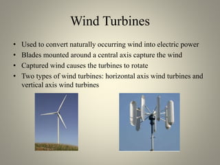Wind Turbines
• Used to convert naturally occurring wind into electric power
• Blades mounted around a central axis capture the wind
• Captured wind causes the turbines to rotate
• Two types of wind turbines: horizontal axis wind turbines and
vertical axis wind turbines
 