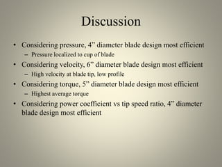 Discussion
• Considering pressure, 4” diameter blade design most efficient
– Pressure localized to cup of blade
• Considering velocity, 6” diameter blade design most efficient
– High velocity at blade tip, low profile
• Considering torque, 5” diameter blade design most efficient
– Highest average torque
• Considering power coefficient vs tip speed ratio, 4” diameter
blade design most efficient
 