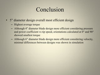 Conclusion
• 5” diameter design overall most efficient design
– Highest average torque
– Although 4” diameter blade design more efficient considering pressure
and power coefficient vs tip speed, orientations calculated at 0° and 90°
showed smallest torque
– Although 6” diameter blade design more efficient considering velocity,
minimal differences between designs was shown in simulation
 