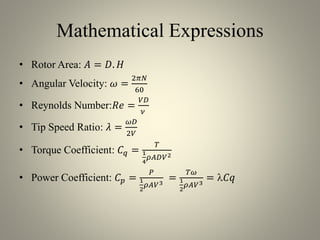 Mathematical Expressions
• Rotor Area: 𝐴 = 𝐷. 𝐻
• Angular Velocity: 𝜔 =
2𝜋𝑁
60
• Reynolds Number:𝑅𝑒 =
𝑉𝐷
𝜈
• Tip Speed Ratio: 𝜆 =
𝜔𝐷
2𝑉
• Torque Coefficient: 𝐶 𝑞 =
𝑇
1
4
𝜌𝐴𝐷𝑉2
• Power Coefficient: 𝐶 𝑝 =
𝑃
1
2
𝜌𝐴𝑉3
=
𝑇𝜔
1
2
𝜌𝐴𝑉3
= 𝐶𝑞
 
