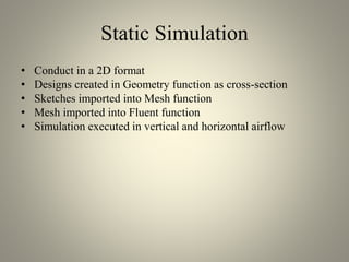 Static Simulation
• Conduct in a 2D format
• Designs created in Geometry function as cross-section
• Sketches imported into Mesh function
• Mesh imported into Fluent function
• Simulation executed in vertical and horizontal airflow
 