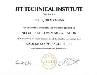 ITT TECHNICAL INSTITUTE
Certifies that
DERIC JEREMY MUNK
has successfully completed the prescribed program of
NETWORK SYSTEMS ADMINISTRATION
and, based on the recommendation of the faculty, is awarded this
ASSOCIATE OF SCIENCE DEGREE
~~{_&Jiv-- - - rl Dean...., -- ....-
Given at Murray, Utah, this 8th day of September, 2013.
~~
 