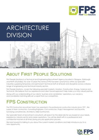 ARCHITECTURE
DIVISION
ABOUT FIRST PEOPLE SOLUTIONS
First People Solutions is a Technical and Engineering Recruitment Agency located in Glasgow, Edinburgh
and Perth (Australia). For over 10 years the name of FPS has been synonymous within our specialist
industries supplying temporary and permanent technical staff at all levels and disciplines across a diverse
range of engineering and technical industry sectors.
First People Solutions, covers the following specialist markets; Aviation, Construction, Energy, Science and
Technical. We believe that our experience and client faced approach help make us a truly valued partner.
Along with our understanding of our clients’ business and candidates’ aspirations, our vacancy
and candidate matching skills set us apart from our competitors.
FPS CONSTRUCTION
The FPS Construction recruitment team has operated in the professional construction industry since 1997 . We
supply to Main contractors, Consulting Engineers, Civil contractors, Project Management and Quantity
Surveying consultancies, Architects, M&E Contractors.
Our specialist team of recruitment consultants will search for the ideal role for you based on your needs,
experience, industry sector and career aspirations. You will be dealt with in a professional and
confidential manner at all times during any job application process.
We look forward to talking to you about the current market conditions and help introduce you to a
new opportunity.
 
