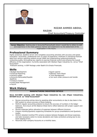 NIZAR AHMED ABDUL
RAZAK
Chief Accountant/Treasury Controller
C/O Finance Department P.O. Box 355010,Obeikan Paper Industries Co, 3rd
Industrial City, Riyadh,11383, Kingdom of Saudi Arabia (c)│
00966502129541 nizar.ahmed52@yahoo.com│
Career Objective: Seeking jobs in Accounts/Finance/Audit where I would like to utilize my skill
and experience in the most judicious manner and implement it to the betterment of the
organization in the future.
Professional Summary
Highly analytical, deadline-driven who completes accounting activities with accuracy and speed.
Innovative accounting professional over 23 years of experience. Proficient in extracting financial
data from various reporting systems as per GAAP and implementing systems/procedures,
conducting audits, formulating key reports to exercise financial control and enhance the overall
efficiency of the organization. Currently associated with Obeikan Paper Industries Co. Ltd as “Chief
Accountant’’.
Proficient working in ERP Package under BaaN VI & Oracle Financials.
Skills
● Budget Development ● Quick Learner
● Financial Reporting ● Efficient Team Player
● General Ledger ● Time Management
● Accounts Receivable/Payable ● Can work under pressure and handle
deadlines
● Treasury Control
● Fixed Asset Management
● Payroll
Work History
MANUFACTURING INDUSTRIES DETAILS
Since Oct’2004 working with Obeikan Paper Industries Co. Ltd. (Paper Industries),
RIYADH K.S.A as “Chief Accountant”
• Review accounting entries done by assisting other accountants on day to day basis in the
ERP system to ensure accuracy of Book Keeping
• Perform regular accounting analysis to ensure the accuracy of numbers in the ledger
balances. And ensure all the Balance Sheet items reflect balances with proper support and
schedules.
• Review expenses before allocation of expenses between different divisions.
• Prepare monthly/Quarterly supporting Schedules for group consolidations and Quarterly
Audits.
• Perform detailed monthly/YTD variance analysis between Budgets and Actual expenses,
and take necessary action to review deviations and make corrections arising due to any
book keeping errors.
• Reconcile Inter-company Accounts on a monthly basis.
 