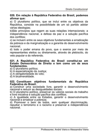 020. Em relação à República Federativa do Brasil, podemos
afirmar que:
a) O pluralismo político, que se inclui entre os objetivos da
República, consiste na possibilidade de um só partido adotar
várias ideologias;
b)São princípios que regem as suas relações internacionais: a
independência nacional, a defesa da paz e a solução pacífica
dos conflitos;
c) se incluem entre os seus objetivos fundamentais a erradicação
da pobreza e da marginalização e a garantia do desenvolvimento
nacional;
d) todo o poder emana do povo, que o exerce por meio de
representantes eleitos ou diretamente, através de plebiscito, do
veto popular e do referendo.
021. A República Federativa do Brasil constitui-se em
Estado Democrático de Direito e tem como um de seus
fundamentos.
a) O pluralismo político;
b) A especialização da Justiça;
c) A obrigatoriedade do voto;
d) A bicameralidade.
022. Constituem objetivos fundamentais da República
Federativa do Brasil:
a) Construir uma sociedade livre, garantir o desenvolvimento
nacional e reduzir as desigualdades sociais;
b) O pluralismo político, preservar os valores sociais do trabalho
e livre iniciativa e solução pacífica dos conflitos;
c) A igualdade entre os Estados, garantir o desenvolvimento
nacional e erradicar a pobreza;
d) Promover o bem de todos, sem qualquer discriminação,
repudiar o terrorismo e o racismo e preservar a independência
nacional.

10

Professores: André Vieira e Alessandra Vieira

 