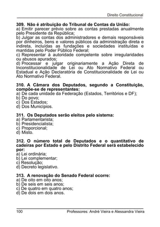 309. Não é atribuição do Tribunal de Contas da União:
a) Emitir parecer prévio sobre as contas prestadas anualmente
pelo Presidente da República;
b) Julgar as contas dos administradores e demais responsáveis
por dinheiros, bens e valores públicos da administração direta e
indireta, incluídas as fundações e sociedades instituídas e
mantidas pelo Poder Público Federal;
c) Representar à autoridade competente sobre irregularidades
ou abusos apurados;
d) Processar e julgar originariamente a Ação Direta de
Inconstitucionalidade de Lei ou Ato Normativo Federal ou
Estadual e Ação Declaratória de Constitucionalidade de Lei ou
Ato Normativo Federal.
310. A Câmara dos Deputados, segundo a Constituição,
compõe-se de representantes:
a) De cada unidade da Federação (Estados, Territórios e DF);
b) Do povo;
c) Dos Estados;
d) Dos Municípios.
311. Os Deputados serão eleitos pelo sistema:
a) Parlamentarista;
b) Presidencialista;
c) Proporcional;
d) Misto.
312. O número total de Deputados e o quantitativo de
cadeiras por Estado e pelo Distrito Federal será estabelecido
por:
a) Lei ordinária;
b) Lei complementar;
c) Resolução;
d) Decreto legislativo.
313. A renovação do Senado Federal ocorre:
a) De oito em oito anos;
b) De seis em seis anos;
c) De quatro em quatro anos;
d) De dois em dois anos.

100

Professores: André Vieira e Alessandra Vieira

 