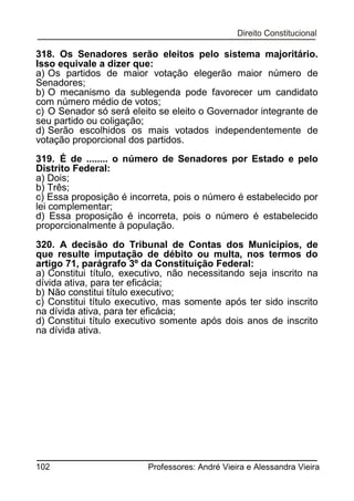 318. Os Senadores serão eleitos pelo sistema majoritário.
Isso equivale a dizer que:
a) Os partidos de maior votação elegerão maior número de
Senadores;
b) O mecanismo da sublegenda pode favorecer um candidato
com número médio de votos;
c) O Senador só será eleito se eleito o Governador integrante de
seu partido ou coligação;
d) Serão escolhidos os mais votados independentemente de
votação proporcional dos partidos.
319. É de ........ o número de Senadores por Estado e pelo
Distrito Federal:
a) Dois;
b) Três;
c) Essa proposição é incorreta, pois o número é estabelecido por
lei complementar;
d) Essa proposição é incorreta, pois o número é estabelecido
proporcionalmente à população.
320. A decisão do Tribunal de Contas dos Municípios, de
que resulte imputação de débito ou multa, nos termos do
artigo 71, parágrafo 3º da Constituição Federal:
a) Constitui título, executivo, não necessitando seja inscrito na
dívida ativa, para ter eficácia;
b) Não constitui título executivo;
c) Constitui título executivo, mas somente após ter sido inscrito
na dívida ativa, para ter eficácia;
d) Constitui título executivo somente após dois anos de inscrito
na dívida ativa.

102

Professores: André Vieira e Alessandra Vieira

 