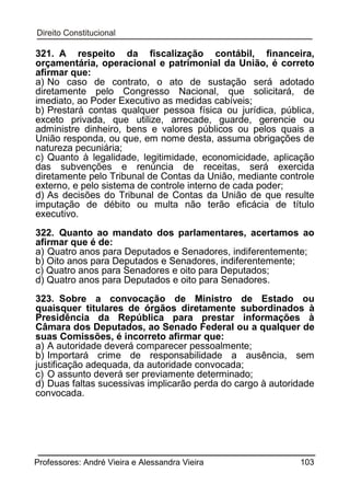 321. A respeito da ﬁscalização contábil, ﬁnanceira,
orçamentária, operacional e patrimonial da União, é correto
aﬁrmar que:
a) No caso de contrato, o ato de sustação será adotado
diretamente pelo Congresso Nacional, que solicitará, de
imediato, ao Poder Executivo as medidas cabíveis;
b) Prestará contas qualquer pessoa física ou jurídica, pública,
exceto privada, que utilize, arrecade, guarde, gerencie ou
administre dinheiro, bens e valores públicos ou pelos quais a
União responda, ou que, em nome desta, assuma obrigações de
natureza pecuniária;
c) Quanto à legalidade, legitimidade, economicidade, aplicação
das subvenções e renúncia de receitas, será exercida
diretamente pelo Tribunal de Contas da União, mediante controle
externo, e pelo sistema de controle interno de cada poder;
d) As decisões do Tribunal de Contas da União de que resulte
imputação de débito ou multa não terão eﬁcácia de título
executivo.
322. Quanto ao mandato dos parlamentares, acertamos ao
afirmar que é de:
a) Quatro anos para Deputados e Senadores, indiferentemente;
b) Oito anos para Deputados e Senadores, indiferentemente;
c) Quatro anos para Senadores e oito para Deputados;
d) Quatro anos para Deputados e oito para Senadores.
323. Sobre a convocação de Ministro de Estado ou
quaisquer titulares de órgãos diretamente subordinados à
Presidência da República para prestar informações à
Câmara dos Deputados, ao Senado Federal ou a qualquer de
suas Comissões, é incorreto afirmar que:
a) A autoridade deverá comparecer pessoalmente;
b) Importará crime de responsabilidade a ausência, sem
justificação adequada, da autoridade convocada;
c) O assunto deverá ser previamente determinado;
d) Duas faltas sucessivas implicarão perda do cargo à autoridade
convocada.

Professores: André Vieira e Alessandra Vieira

103

 