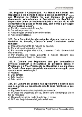 324. Segundo a Constituição. "As Mesas da Câmara dos
Deputados e do Senado Federal poderão encaminhar ........
aos Ministros de Estado (ou aos titulares de órgãos
diretamente subordinados à Presidência da República),
importando crime de responsabilidade a recusa, ou o não
atendimento no prazo de trinta dias, bem como a prestação
de informações falsas”.
a) Pedidos escritos de informação;
b) Consultas por escrito;
c) Reclamações quanto a atos ministeriais;
d) Autos de processos.
325. Se a Constituição não estipular algo em contrário, as
decisões de Senado, Câmara e suas Comissões serão
tomadas:
a) Independentemente de maioria ou quorum;
b) Por maioria simples dos votos;
c) Por maioria simples dos votos, presente 1/3 do número total
dos membros;
d) Por maioria de votos, presente a maioria absoluta dos
membros de cada Casa ou Comissão.
326. A Câmara dos Deputados tem por competência
privativa autorizar a instauração de processo contra o
Presidente e o Vice-Presidente da República e os Ministros
de Estado. Qual o percentual de seus membros exigido para
aprovar essa instauração?
a) Metade;
b) Dois terços;
c) Três quartos;
d) Três quintos.
327. Se Câmara ou Senado não apreciarem a licença para
que seja preso ou processado um de seus membros, o que
ocorrerá?
a) Equivalerá a uma absolvição do parlamentar;
b) O prazo de prescrição do seu crime será interrompido até o
fim do mandato;
c) Uma ordem judicial poderá autorizar a prisão;
d) O Poder Legislativo é obrigado a deliberar.

104

Professores: André Vieira e Alessandra Vieira

 