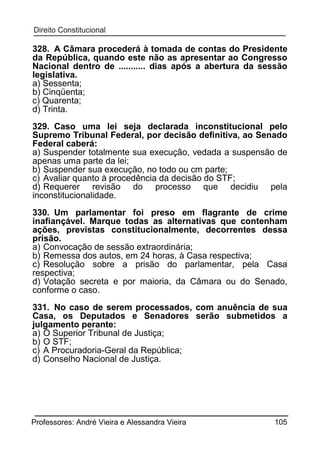 328. A Câmara procederá à tomada de contas do Presidente
da República, quando este não as apresentar ao Congresso
Nacional dentro de ........... dias após a abertura da sessão
legislativa.
a) Sessenta;
b) Cinqüenta;
c) Quarenta;
d) Trinta.
329. Caso uma lei seja declarada inconstitucional pelo
Supremo Tribunal Federal, por decisão definitiva, ao Senado
Federal caberá:
a) Suspender totalmente sua execução, vedada a suspensão de
apenas uma parte da lei;
b) Suspender sua execução, no todo ou cm parte;
c) Avaliar quanto à procedência da decisão do STF;
d) Requerer revisão do processo que decidiu pela
inconstitucionalidade.
330. Um parlamentar foi preso em flagrante de crime
inafiançável. Marque todas as alternativas que contenham
ações, previstas constitucionalmente, decorrentes dessa
prisão.
a) Convocação de sessão extraordinária;
b) Remessa dos autos, em 24 horas, à Casa respectiva;
c) Resolução sobre a prisão do parlamentar, pela Casa
respectiva;
d) Votação secreta e por maioria, da Câmara ou do Senado,
conforme o caso.
331. No caso de serem processados, com anuência de sua
Casa, os Deputados e Senadores serão submetidos a
julgamento perante:
a) O Superior Tribunal de Justiça;
b) O STF;
c) A Procuradoria-Geral da República;
d) Conselho Nacional de Justiça.

Professores: André Vieira e Alessandra Vieira

105

 