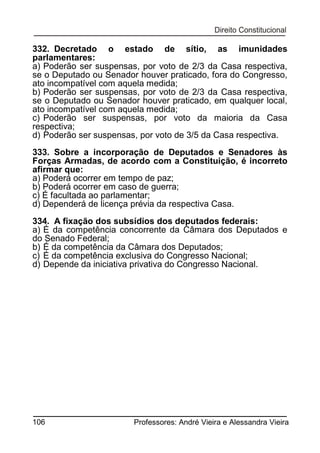 332. Decretado o estado de sítio, as imunidades
parlamentares:
a) Poderão ser suspensas, por voto de 2/3 da Casa respectiva,
se o Deputado ou Senador houver praticado, fora do Congresso,
ato incompatível com aquela medida;
b) Poderão ser suspensas, por voto de 2/3 da Casa respectiva,
se o Deputado ou Senador houver praticado, em qualquer local,
ato incompatível com aquela medida;
c) Poderão ser suspensas, por voto da maioria da Casa
respectiva;
d) Poderão ser suspensas, por voto de 3/5 da Casa respectiva.
333. Sobre a incorporação de Deputados e Senadores às
Forças Armadas, de acordo com a Constituição, é incorreto
afirmar que:
a) Poderá ocorrer em tempo de paz;
b) Poderá ocorrer em caso de guerra;
c) É facultada ao parlamentar;
d) Dependerá de licença prévia da respectiva Casa.
334. A fixação dos subsídios dos deputados federais:
a) É da competência concorrente da Câmara dos Deputados e
do Senado Federal;
b) É da competência da Câmara dos Deputados;
c) É da competência exclusiva do Congresso Nacional;
d) Depende da iniciativa privativa do Congresso Nacional.

106

Professores: André Vieira e Alessandra Vieira

 