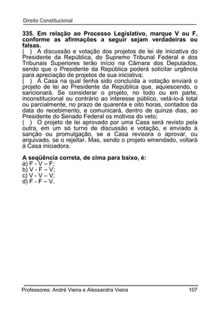 335. Em relação ao Processo Legislativo, marque V ou F,
conforme as afirmações a seguir sejam verdadeiras ou
falsas.
( ) A discussão e votação dos projetos de lei de iniciativa do
Presidente da República, do Supremo Tribunal Federal e dos
Tribunais Superiores terão início na Câmara dos Deputados,
sendo que o Presidente da República poderá solicitar urgência
para apreciação de projetos de sua iniciativa;
( ) A Casa na qual tenha sido concluída a votação enviará o
projeto de lei ao Presidente da República que, aquiescendo, o
sancionará. Se considerar o projeto, no todo ou em parte,
inconstitucional ou contrário ao interesse público, vetá-lo-á total
ou parcialmente, no prazo de quarenta e oito horas, contados da
data do recebimento, e comunicará, dentro de quinze dias, ao
Presidente do Senado Federal os motivos do veto;
( ) O projeto de lei aprovado por uma Casa será revisto pela
outra, em um só turno de discussão e votação, e enviado à
sanção ou promulgação, se a Casa revisora o aprovar, ou
arquivado, se o rejeitar. Mas, sendo o projeto emendado, voltará
à Casa iniciadora.
A seqüência correta, de cima para baixo, é:
a) F - V – F;
b) V - F – V;
c) V - V – V;
d) F - F – V.

Professores: André Vieira e Alessandra Vieira

107

 