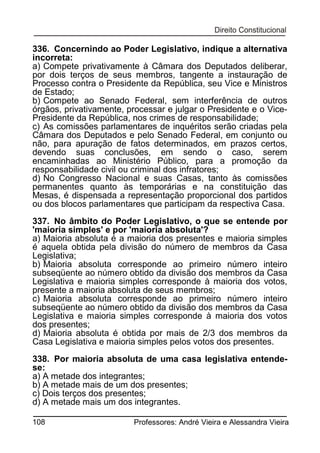 336. Concernindo ao Poder Legislativo, indique a alternativa
incorreta:
a) Compete privativamente à Câmara dos Deputados deliberar,
por dois terços de seus membros, tangente a instauração de
Processo contra o Presidente da República, seu Vice e Ministros
de Estado;
b) Compete ao Senado Federal, sem interferência de outros
órgãos, privativamente, processar e julgar o Presidente e o VicePresidente da República, nos crimes de responsabilidade;
c) As comissões parlamentares de inquéritos serão criadas pela
Câmara dos Deputados e pelo Senado Federal, em conjunto ou
não, para apuração de fatos determinados, em prazos certos,
devendo suas conclusões, em sendo o caso, serem
encaminhadas ao Ministério Público, para a promoção da
responsabilidade civil ou criminal dos infratores;
d) No Congresso Nacional e suas Casas, tanto às comissões
permanentes quanto às temporárias e na constituição das
Mesas, é dispensada a representação proporcional dos partidos
ou dos blocos parlamentares que participam da respectiva Casa.
337. No âmbito do Poder Legislativo, o que se entende por
'maioria simples' e por 'maioria absoluta'?
a) Maioria absoluta é a maioria dos presentes e maioria simples
é aquela obtida pela divisão do número de membros da Casa
Legislativa;
b) Maioria absoluta corresponde ao primeiro número inteiro
subseqüente ao número obtido da divisão dos membros da Casa
Legislativa e maioria simples corresponde à maioria dos votos,
presente a maioria absoluta de seus membros;
c) Maioria absoluta corresponde ao primeiro número inteiro
subseqüente ao número obtido da divisão dos membros da Casa
Legislativa e maioria simples corresponde à maioria dos votos
dos presentes;
d) Maioria absoluta é obtida por mais de 2/3 dos membros da
Casa Legislativa e maioria simples pelos votos dos presentes.
338. Por maioria absoluta de uma casa legislativa entendese:
a) A metade dos integrantes;
b) A metade mais de um dos presentes;
c) Dois terços dos presentes;
d) A metade mais um dos integrantes.
108

Professores: André Vieira e Alessandra Vieira

 