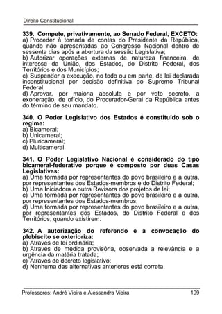339. Compete, privativamente, ao Senado Federal, EXCETO:
a) Proceder à tomada de contas do Presidente da República,
quando não apresentadas ao Congresso Nacional dentro de
sessenta dias após a abertura da sessão Legislativa;
b) Autorizar operações externas de natureza financeira, de
interesse da União, dos Estados, do Distrito Federal, dos
Territórios e dos Municípios;
c) Suspender a execução, no todo ou em parte, de lei declarada
inconstitucional por decisão definitiva do Supremo Tribunal
Federal;
d) Aprovar, por maioria absoluta e por voto secreto, a
exoneração, de ofício, do Procurador-Geral da República antes
do término de seu mandato.
340. O Poder Legislativo dos Estados é constituído sob o
regime:
a) Bicameral;
b) Unicameral;
c) Pluricameral;
d) Multicameral.
341. O Poder Legislativo Nacional é considerado do tipo
bicameral-federativo porque é composto por duas Casas
Legislativas:
a) Uma formada por representantes do povo brasileiro e a outra,
por representantes dos Estados-membros e do Distrito Federal;
b) Uma Iniciadora e outra Revisora dos projetos de lei;
c) Uma formada por representantes do povo brasileiro e a outra,
por representantes dos Estados-membros;
d) Uma formada por representantes do povo brasileiro e a outra,
por representantes dos Estados, do Distrito Federal e dos
Territórios, quando existirem.
342. A autorização do referendo e a convocação do
plebiscito se exterioriza:
a) Através de lei ordinária;
b) Através de medida provisória, observada a relevância e a
urgência da matéria tratada;
c) Através de decreto legislativo;
d) Nenhuma das alternativas anteriores está correta.

Professores: André Vieira e Alessandra Vieira

109

 