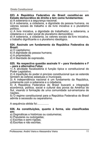 023. A República Federativa do Brasil constitui-se em
Estado democrático de direito e tem como fundamentos:
a) A soberania e a segurança nacional;
b) A soberania, a cidadania, a dignidade da pessoa humana, os
valores sociais do trabalho e da livre iniciativa e o pluralismo
político;
c) A livre iniciativa, a dignidade do trabalhador, a soberania, a
cidadania e o valor social do pluralismo democrático;
d) A soberania, a cidadania, os valores sociais da livre iniciativa,
o trabalho dignificante e o pluralismo ideológico.
024. Assinale um fundamento da República Federativa do
Brasil.
a) O capitalismo;
b) A dignidade da pessoa humana;
c) A propriedade;
d) A liberdade de expressão.
025. Na respectiva questão assinale V – para Verdadeiro e F
– para a alternativa Falsa:
1) A atividade fiscalizatória é função típica e constitucional do
Poder Legislativo.
2) A tripartição do poder é pincípio constitucional que se estende
também às esferas estaduais e municipais.
3) A independência nacional é um fundamento da República,
juntamente com a soberania e a cidadania.
4) A República Federativa do Brasil buscará a integração
econômica, política, social e cultural dos povos da América do
Sul, visando à formação de uma comunidade sul-americana de
nações.
5) O regime constitucional para a República Federativa do Brasil
admite a secessão ou separatismo.
A sequência obtida foi:...............
026. As constituições, quanto à forma, são classificadas
em:
a) Dogmáticas e históricas ou costumeiras;
b) Populares ou outorgadas;
c) Escritas e semi-rígidas;
d) Escritas e não escritas.
Professores: André Vieira e Alessandra Vieira

11

 