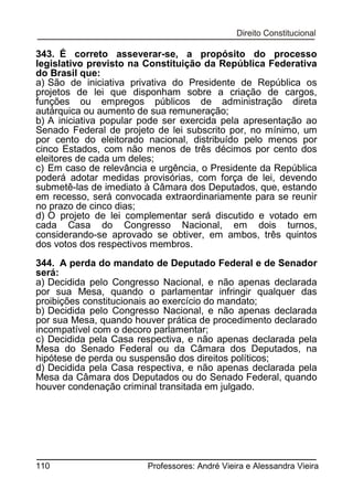 343. É correto asseverar-se, a propósito do processo
legislativo previsto na Constituição da República Federativa
do Brasil que:
a) São de iniciativa privativa do Presidente de República os
projetos de lei que disponham sobre a criação de cargos,
funções ou empregos públicos de administração direta
autárquica ou aumento de sua remuneração;
b) A iniciativa popular pode ser exercida pela apresentação ao
Senado Federal de projeto de lei subscrito por, no mínimo, um
por cento do eleitorado nacional, distribuído pelo menos por
cinco Estados, com não menos de três décimos por cento dos
eleitores de cada um deles;
c) Em caso de relevância e urgência, o Presidente da República
poderá adotar medidas provisórias, com força de lei, devendo
submetê-las de imediato à Câmara dos Deputados, que, estando
em recesso, será convocada extraordinariamente para se reunir
no prazo de cinco dias;
d) O projeto de lei complementar será discutido e votado em
cada Casa do Congresso Nacional, em dois turnos,
considerando-se aprovado se obtiver, em ambos, três quintos
dos votos dos respectivos membros.
344. A perda do mandato de Deputado Federal e de Senador
será:
a) Decidida pelo Congresso Nacional, e não apenas declarada
por sua Mesa, quando o parlamentar infringir qualquer das
proibições constitucionais ao exercício do mandato;
b) Decidida pelo Congresso Nacional, e não apenas declarada
por sua Mesa, quando houver prática de procedimento declarado
incompatível com o decoro parlamentar;
c) Decidida pela Casa respectiva, e não apenas declarada pela
Mesa do Senado Federal ou da Câmara dos Deputados, na
hipótese de perda ou suspensão dos direitos políticos;
d) Decidida pela Casa respectiva, e não apenas declarada pela
Mesa da Câmara dos Deputados ou do Senado Federal, quando
houver condenação criminal transitada em julgado.

110

Professores: André Vieira e Alessandra Vieira

 