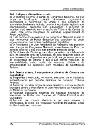 348. Indique a alternativa correta:
a) O controle externo, a cargo do Congresso Nacional, no que
tange à fiscalização contábil, financeira, orçamentária,
operacional e patrimonial da União e das entidades da
administração direta e indireta, quanto à legalidade, legitimidade,
economicidade, aplicação das subvenções e renúncia de
receitas, será exercido com o auxílio do Tribunal de Contas da
União, este como integrante da estrutura organizacional do
Poder Judiciário;
b) É da competência exclusiva do Congresso Nacional sustar os
atos normativos do Poder Executivo que exorbitem do poder
regulamentar ou dos limites da delegação legislativa;
c) O Presidente e o Vice-Presidente da República não poderão,
sem licença do Congresso Nacional, ausentar-se do País por
período superior a dez dias, sob pena de perda do cargo;
d) Os Juízes de Direito gozam das garantias da vitaliciedade
que, no segundo grau de jurisdição, só será adquirida após um
ano de exercício, dependendo a perda do cargo, nesse período,
de deliberação do tribunal a que o juiz estiver vinculado, da
inamovibilidade, salvo motivo de interesse público, e da
irredutibilidade de subsídios, com ressalvas da Constituição
Federal.
349. Dentre outras, é competência privativa da Câmara dos
Deputados:
a) Suspender a execução, no todo ou em parte, de lei declarada
inconstitucional por decisão definitiva do Supremo Tribunal
Federal;
b) Autorizar, por dois terços de seus membros, a instauração de
processo contra o Presidente, o Vice-Presidente da República e
os Ministros de Estado;
c) Autorizar operações externas de natureza financeira de
interesses da União, dos Estados, do Distrito Federal e dos
Municípios;
d) Aprovar, por maioria absoluta e por voto secreto, a
exoneração, de ofício, do Procurador-Geral da Re-pública, antes
do término de seu mandato.

112

Professores: André Vieira e Alessandra Vieira

 