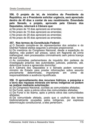 356. O projeto de lei, de iniciativa do Presidente da
República, se o Presidente solicitar urgência, será apreciado
dentro de 45 dias a contar de seu recebimento. Emendado
pelo Senado, o projeto, aprovado pela Câmara dos
Deputados, retornará à Câmara que:
a) No prazo de 10 dias apreciará as emendas;
b) No prazo de 15 dias apreciará as emendas;
c) No prazo de 20 dias apreciará as emendas;
d) No prazo de 05 dias apreciará as emendas.
357. Nos termos da Constituição Federal:
a) O Senado compõe-se de representantes dos estados e do
Distrital Federal eleitos segundo o principio proporcional;
b) Os membros do Congresso Nacional, desde a expedição do
diploma, não podem ser presos, salvo em flagrante de crime
inafiançável, nem processados criminalmentc sem prévia licença
de sua Casa;
c) As comissões parlamentares de inquérito têm poderes de
investigação próprios das autoridades judiciais, podendo, até,
determinar busca e apreensão domiciliar;
d) A Câmara dos Deputados e o Senado podem convocar
ministro de Estado para prestar informações sobre assunto
previamente
determinado,
importando
em
crime
de
responsabilidade a ausência injustificada.
358. O aproveitamento dos recursos hídricos, a pesquisa e
a lavra das riquezas minerais em terras indígenas só podem
se realizar mediante autorização:
a) Do Congresso Nacional, ouvidas as comunidades afetadas;
b) Da Funai, após a prévia oitiva das comunidades afetadas;
c) Da Funai e do Ibama, após a prévia oitiva das comunidades
afetadas;
d) Da comunidade afetada, posto que o usufruto das terras
tradicionalmente ocupadas pelos indígenas, por expressa
determinação constitucional, a eles pertencem.

Professores: André Vieira e Alessandra Vieira

115

 