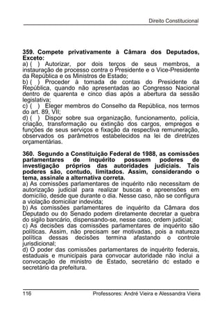 359. Compete privativamente à Câmara dos Deputados,
Exceto:
a) ( ) Autorizar, por dois terços de seus membros, a
instauração de processo contra o Presidente e o Vice-Presidente
da República e os Ministros de Estado;
b) ( ) Proceder à tomada de contas do Presidente da
República, quando não apresentadas ao Congresso Nacional
dentro de quarenta e cinco dias após a abertura da sessão
legislativa;
c) ( ) Eleger membros do Conselho da República, nos termos
do art. 89, VII;
d) ( ) Dispor sobre sua organização, funcionamento, polícia,
criação, transformação ou extinção dos cargos, empregos e
funções de seus serviços e fixação da respectiva remuneração,
observados os parâmetros estabelecidos na lei de diretrizes
orçamentárias.
360. Segundo a Constituição Federal de 1988, as comissões
parlamentares de inquérito possuem poderes de
investigação próprios das autoridades judiciais. Tais
poderes são, contudo, limitados. Assim, considerando o
tema, assinale a alternativa correta.
a) As comissões parlamentares de inquérito não necessitam de
autorização judicial para realizar buscas e apreensões em
domicílio, desde que durante o dia. Nesse caso, não se configura
a violação domiciliar indevida;
b) As comissões parlamentares de inquérito da Câmara dos
Deputado ou do Senado podem diretamente decretar a quebra
do sigilo bancário, dispensando-se, nesse caso, ordem judicial;
c) As decisões das comissões parlamentares de inquérito são
políticas. Assim, não precisam ser motivadas, pois a natureza
política dessas decisões termina afastando o controle
jurisdicional;
d) O poder das comissões parlamentares de inquérito federais,
estaduais e municipais para convocar autoridade não inclui a
convocação de ministro de Estado, secretário dc estado e
secretário da prefeitura.

116

Professores: André Vieira e Alessandra Vieira

 