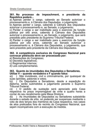 361. No processo de impeachment, o presidente da
República poderá...
a) Apenas perder o cargo, cabendo ao Senado autorizar o
processamento e, à Câmara dos Deputados, o julgamento;
b) Apenas perder o cargo, cabendo à Câmara dos Deputados
autorizar o processamento e, ao Senado, o julgamento;
c) Perder o cargo e ser inabilitado para o exercício da função
pública por oito anos, cabendo à Câmara dos Deputados
autorizar o processamento e, ao Senado, o julgamento, que será
presidido pelo presidente do Supremo Tribunal Federal;
d) Perder o cargo e ser inabilitado para o exercício da função
pública por oito anos, cabendo ao Senado autorizar o
processamento e, à Câmara dos Deputados, o julgamento, que
será presidido pelo presidente da Câmara dos Deputados.
362. A competência exclusiva do Congresso Nacional para
convocar plebiscito deve ser processada por:
a) Resoluções do Congresso;
b) Decretos legislativos;
c) Regimentos internos;
d) Leis complementares.
363. Quanto às imunidades dos Deputados e Senadores.
Utilize V – quando verdadeira e F quando falsa:
a)( ) São invioláveis, civil e criminalmente, por quaisquer de
suas opiniões, palavras e votos;
b)( ) Os Deputados e Senadores, desde a expedição do
diploma, serão submetidos a julgamento perante o Supremo
Tribunal Federal;
c)( ) O pedido de sustação será apreciado pela Casa
respectiva no prazo improrrogável de vinte e quatro horas a
contar do seu recebimento pela Mesa Diretora;
d)( ) As imunidades de Deputados ou Senadores subsistirão
durante o estado de sítio, só podendo ser suspensas mediante o
voto de dois terços dos membros da Casa respectiva, nos casos
de atos praticados fora do recinto do Congresso Nacional, que
sejam incompatíveis com a execução da medida.

Professores: André Vieira e Alessandra Vieira

117

 