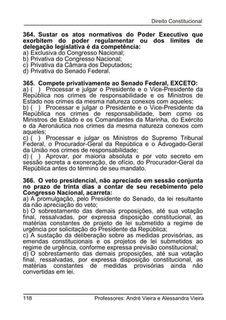 364. Sustar os atos normativos do Poder Executivo que
exorbitem do poder regulamentar ou dos limites de
delegação legislativa é da competência:
a) Exclusiva do Congresso Nacional;
b) Privativa do Congresso Nacional;
c) Privativa da Câmara dos Deputados;
d) Privativa do Senado Federal.
365. Compete privativamente ao Senado Federal, EXCETO:
a) ( ) Processar e julgar o Presidente e o Vice-Presidente da
República nos crimes de responsabilidade e os Ministros de
Estado nos crimes da mesma natureza conexos com aqueles;
b) ( ) Processar e julgar o Presidente e o Vice-Presidente da
República nos crimes de responsabilidade, bem como os
Ministros de Estado e os Comandantes da Marinha, do Exército
e da Aeronáutica nos crimes da mesma natureza conexos com
aqueles;
c) ( ) Processar e julgar os Ministros do Supremo Tribunal
Federal, o Procurador-Geral da República e o Advogado-Geral
da União nos crimes de responsabilidade;
d) ( ) Aprovar, por maioria absoluta e por voto secreto em
sessão secreta a exoneração, de ofício, do Procurador-Geral da
República antes do término de seu mandato.
366. O veto presidencial, não apreciado em sessão conjunta
no prazo de trinta dias a contar de seu recebimento pelo
Congresso Nacional, acarreta:
a) A promulgação, pelo Presidente do Senado, da lei resultante
da não apreciação do veto;
b) O sobrestamento das demais proposições, até sua votação
final, ressalvadas, por expressa disposição constitucional, as
matérias constantes de projeto de lei submetido a regime de
urgência por solicitação do Presidente da República;
c) A sustação da deliberação sobre as medidas provisórias, as
emendas constitucionais e os projetos de lei submetidos ao
regime de urgência, conforme expressa previsão constitucional;
d) O sobrestamento das demais proposições, até sua votação
final, ressalvadas, por expressa disposição constitucional, as
matérias constantes de medidas provisórias ainda não
convertidas em lei.

118

Professores: André Vieira e Alessandra Vieira

 
