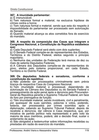367. A imunidade parlamentar:
a) É irrenunciável;
b) Tem natureza formal e material, na exclusiva hipótese de
crimes contra a honra;
c) Tem natureza formal e material, sendo que esta diz respeito à
impossibilidade do parlamentar ser processado sem autorização
do Senado;
d) Quando material alcança os atos cometidos fora do exercício
do mandato.
368. A respeito da composição das Casas que integram o
Congresso Nacional, a Constituição da República estabelece
que:
a) Cada Deputado Federal será eleito com dois suplentes;
b) O Senado Federal compõe-se de representantes dos Estados,
Territórios e do Distrito Federal, eleitos segundo o princípio
majoritário;
c) Nenhuma das unidades da Federação terá menos de dez ou
mais de setenta Deputados Federais;
d) A Câmara dos Deputados compõe-se de representantes do
povo, eleitos pelo sistema proporcional, em cada Estado,
Território e no Distrito Federal.
369. Os deputados federais e senadores, conforme a
constituição da república:
a) Não poderão ser processados criminalmente sem prévia
licença da respectiva Casa do Congresso Nacional;
b) Tem imunidade material e processual, dependendo de
autorização da Câmara dos Deputados ou do Senado Federal o
prosseguimento da ação penal após a denúncia pelo ProcuradorGeral da República perante o Supremo Tribunal Federal, em face
do foro por prerrogativa de função;
c) Têm imunidade material, sendo invioláveis, civil e penalmente,
por quaisquer de suas opiniões, palavras e votos, podendo,
todavia, ser processados por crimes ocorridos após a
diplomação, cabendo ao Supremo Tribunal Federal, depois de
recebida a denúncia, dar ciência à Casa respectiva, que, por
iniciativa de partido político nela representado e pelo voto da
maioria de seus membros, poderá, até a decisão final, sustar o
andamento da ação;
d) São obrigados a testemunhar sobre informações recebidas ou
prestadas em razão do exercício do mandato.
Professores: André Vieira e Alessandra Vieira

119

 