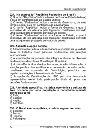 027. Na expressão "República Federativa do Brasil":
a) O termo "República" indica a forma de Estado (Estado federal)
e está em contraposição ao Estado unitário;
b) O termo "Federativa" indica a forma de Governo e, de uma
forma singela, está em contraposição à Monarquia;
c) O termo "República" indica a forma de Governo, a qual é
impossível de ser alterada pelo legislador constituinte derivado
uma vez que está protegida por cláusula pétrea;
d) O termo "Federativa" indica uma forma de Estado, a qual é
impossível de ser alterada pelo legislador constituinte derivado
uma vez que está protegida por cláusula pétrea.
028. Assinale a opção correta:
a) A Constituição Federal não reconhece o princípio da igualdade
entre os Estados como princípio fundamental das relações
internacionais;
b) A erradicação da pobreza não integra o elenco de objetivos
fundamentais descrito na Constituição Brasileira;
c) A prevalência dos direitos humanos, a não intervenção, a
solução pacífica dos conflitos e a concessão de asilo político
constituem, na expressão da Constituição, princípios que
regulam as relações internacionais do Brasil;
d) A opção da Constituição de 1988 por uma democracia
representativa exclui toda participação direta do povo nas
decisões fundamentais;
029. A unidade geográfica, histórica, econômica e cultural da
área ocupada por uma população é constitucionalmente
conhecida como:
a) País;
b) Estado;
c) Nação;
d) Território.
030. O Brasil é uma república, a indicar o governo como:
a) Sistema;
b) Forma;
c) Regime;
d) Paradigma.
12

Professores: André Vieira e Alessandra Vieira

 
