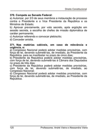 370. Compete ao Senado Federal:
a) Autorizar, por 2/3 de seus membros a instauração de processo
contra o Presidente e o Vice Presidente da República e os
Ministros de Estado;
b) Aprovar previamente, por voto secreto, após argüição em
sessão secreta, a escolha de chefes de missão diplomática de
caráter permanente;
c) Autorizar referendo e convocar plebiscito;
d) Conceder anistia.
371. Nas matérias cabíveis, em caso de relevância e
urgência, o:
a) Congresso Nacional poderá adotar medidas provisórias, com
força de lei, devendo submetê-las, de imediato, ao Presidente da
República, para se manifestar no prazo de cinco dias;
b) Presidente da República poderá adotar medidas provisórias,
com força de lei, devendo submetê-las à Câmara dos Deputados
no prazo de três dias;
c) Presidente da República poderá adotar medidas provisórias,
com força de lei, devendo submetê-las, de imediato, ao
Congresso Nacional;
d) Congresso Nacional poderá adotar medidas provisórias, com
força de lei, devendo submetê-las, de imediato, ao Presidente da
República.

120

Professores: André Vieira e Alessandra Vieira

 