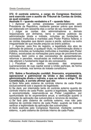 372. O controle externo, a cargo do Congresso Nacional,
será exercido com o auxílio do Tribunal de Contas da União,
ao qual compete:
Assinale V – quando verdadeiro e F – quando falso:
( ) Apreciar as contas prestadas semestralmente pelo
Presidente da República, mediante parecer prévio que deverá
ser elaborado em sessenta dias a contar de seu recebimento;
( ) Julgar as contas dos administradores e demais
responsáveis por dinheiros, bens e valores públicos da
administração direta e indireta, incluídas as fundações e
sociedades instituídas e mantidas pelo Poder Público federal, e
as contas daqueles que derem causa a perda, extravio ou outra
irregularidade de que resulte prejuízo ao erário público;
( ) Apreciar, para fins de registro, a legalidade dos atos de
admissão de pessoal, a qualquer título, na administração direta e
indireta, incluídas as fundações instituídas e mantidas pelo Poder
Público, excetuadas as nomeações para cargo de provimento em
comissão, bem como a das concessões de aposentadorias,
reformas e pensões, ressalvadas as melhorias posteriores que
não alterem o fundamento legal do ato concessório;
( ) Fiscalizar
as
contas
nacionais
das
empresas
supranacionais de cujo capital social a União participe, de forma
direta ou indireta, nos termos do tratado constitutivo.
373. Sobre a fiscalização contábil, financeira, orçamentária,
operacional e patrimonial da União e das entidades da
administração direta e indireta, a que se refere o artigo 70 da
Constituição, é correto afirmar que ela:
a) Será feita pelo sistema de controle interno de cada Poder
exclusivamente sob o aspecto da legalidade;
b) Se dará, por intermédio tanto do controle externo quanto do
controle interno de cada Poder, quanto à legalidade, legitimidade
e economicidade, reservando-se ao Poder Legislativo, por
oportunidade da lei orçamentária anual, a verificação quanto à
correção da aplicação das subvenções e renúncia de receitas;
c) Se fará pelo sistema de controle externo, mas não pelo
sistema de controle interno de cada Poder, quando se trate de
verificar a legitimidade da aplicação das subvenções;
d) Será exercida pelo Congresso Nacional, mediante controle
externo, e pelo sistema de controle interno de cada Poder.

Professores: André Vieira e Alessandra Vieira

121

 