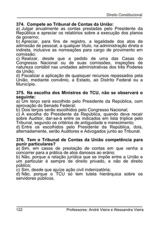 374. Compete ao Tribunal de Contas da União:
a) Julgar anualmente as contas prestadas pelo Presidente da
República e apreciar os relatórios sobre a execução dos planos
de governo;
b) Apreciar, para fins de registro, a legalidade dos atos de
admissão de pessoal, a qualquer título, na administração direta e
indireta, inclusive as nomeações para cargo de provimento em
comissão;
c) Realizar, desde que a pedido de uma das Casas do
Congresso Nacional ou de suas comissões, inspeções de
natureza contábil nas unidades administrativas dos três Poderes
da União;
d) Fiscalizar a aplicação de quaisquer recursos repassados pela
União, mediante convênio, a Estado, ao Distrito Federal ou a
Município.
375. Na escolha dos Ministros do TCU, não se observará o
seguinte:
a) Um terço será escolhido pelo Presidente da República, com
aprovação do Senado Federal;
b) Dois terços serão escolhidos pelo Congresso Nacional;
c) A escolha do Presidente da República, quando deva recair
sobre Auditor, dar-se-á entre os indicados em lista tríplice pelo
Tribunal, segundo os critérios de antiguidade e merecimento;
d) Entre os escolhidos pelo Presidente da República, dois,
alternadamente, serão Auditores e Advogados junto ao Tribunal.
376. Tem o Tribunal de Contas da União competência para
punir particulares?
a) Sim, em casos de prestação de contas em que venha a
concorrer para a prática de atos danosos ao erário;
b) Não, porque a relação jurídica que se impõe entre a União e
um particular é sempre de direito privado, e não de direito
público;
c) Sim, desde que ajuíze ação civil indenizatória;
d) Não, porque o TCU só tem tutela hierárquica sobre os
servidores públicos.

122

Professores: André Vieira e Alessandra Vieira

 