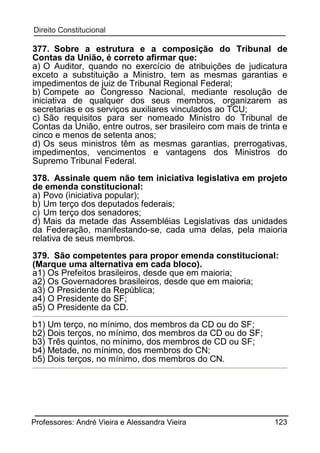 377. Sobre a estrutura e a composição do Tribunal de
Contas da União, é correto afirmar que:
a) O Auditor, quando no exercício de atribuições de judicatura
exceto a substituição a Ministro, tem as mesmas garantias e
impedimentos de juiz de Tribunal Regional Federal;
b) Compete ao Congresso Nacional, mediante resolução de
iniciativa de qualquer dos seus membros, organizarem as
secretarias e os serviços auxiliares vinculados ao TCU;
c) São requisitos para ser nomeado Ministro do Tribunal de
Contas da União, entre outros, ser brasileiro com mais de trinta e
cinco e menos de setenta anos;
d) Os seus ministros têm as mesmas garantias, prerrogativas,
impedimentos, vencimentos e vantagens dos Ministros do
Supremo Tribunal Federal.
378. Assinale quem não tem iniciativa legislativa em projeto
de emenda constitucional:
a) Povo (iniciativa popular);
b) Um terço dos deputados federais;
c) Um terço dos senadores;
d) Mais da metade das Assembléias Legislativas das unidades
da Federação, manifestando-se, cada uma delas, pela maioria
relativa de seus membros.
379. São competentes para propor emenda constitucional:
(Marque uma alternativa em cada bloco).
a1) Os Prefeitos brasileiros, desde que em maioria;
a2) Os Governadores brasileiros, desde que em maioria;
a3) O Presidente da República;
a4) O Presidente do SF;
a5) O Presidente da CD.
b1) Um terço, no mínimo, dos membros da CD ou do SF;
b2) Dois terços, no mínimo, dos membros da CD ou do SF;
b3) Três quintos, no mínimo, dos membros de CD ou SF;
b4) Metade, no mínimo, dos membros do CN;
b5) Dois terços, no mínimo, dos membros do CN.

Professores: André Vieira e Alessandra Vieira

123

 