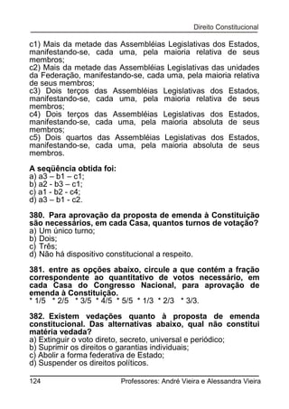 c1) Mais da metade das Assembléias Legislativas dos Estados,
manifestando-se, cada uma, pela maioria relativa de seus
membros;
c2) Mais da metade das Assembléias Legislativas das unidades
da Federação, manifestando-se, cada uma, pela maioria relativa
de seus membros;
c3) Dois terços das Assembléias Legislativas dos Estados,
manifestando-se, cada uma, pela maioria relativa de seus
membros;
c4) Dois terços das Assembléias Legislativas dos Estados,
manifestando-se, cada uma, pela maioria absoluta de seus
membros;
c5) Dois quartos das Assembléias Legislativas dos Estados,
manifestando-se, cada uma, pela maioria absoluta de seus
membros.
A seqüência obtida foi:
a) a3 – b1 – c1;
b) a2 - b3 – c1;
c) a1 - b2 - c4;
d) a3 – b1 - c2.
380. Para aprovação da proposta de emenda à Constituição
são necessários, em cada Casa, quantos turnos de votação?
a) Um único turno;
b) Dois;
c) Três;
d) Não há dispositivo constitucional a respeito.
381. entre as opções abaixo, circule a que contém a fração
correspondente ao quantitativo de votos necessário, em
cada Casa do Congresso Nacional, para aprovação de
emenda à Constituição.
* 1/5 * 2/5 * 3/5 * 4/5 * 5/5 * 1/3 * 2/3 * 3/3.
382. Existem vedações quanto à proposta de emenda
constitucional. Das alternativas abaixo, qual não constitui
matéria vedada?
a) Extinguir o voto direto, secreto, universal e periódico;
b) Suprimir os direitos o garantias individuais;
c) Abolir a forma federativa de Estado;
d) Suspender os direitos políticos.
124

Professores: André Vieira e Alessandra Vieira

 