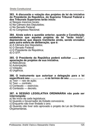 383. A discussão e votação dos projetos de lei de iniciativa
do Presidente da República, do Supremo Tribunal Federal e
dos Tribunais Superiores terão início:
a) Nesses mesmos locais;
b) Na Câmara dos Deputados;
c) No Senado Federal;
d) no Congresso Nacional.
384. Ainda sobre a questão anterior, quando a Constituição
estabelece que aqueles projetos de lei "terão início",
depreende-se que depois tramitarão ainda, sendo enviados
para outra esfera de deliberação, que é:
a) A Câmara dos Deputados;
b) O Senado Federal;
c) O Presidente da República;
d) O STF.
385. O Presidente da República poderá solicitar ........ para
apreciação de projetos de sua iniciativa.
a) Relevância;
b) Autorização;
c) Votação;
d) Urgência.
386. O instrumento que autorizar a delegação para a lei
especificará seu .................... e os termos de seu ................... .
a) Teor — raio de ação;
b) Teor — contrato;
c) Conteúdo — exercício;
d) Conteúdo — decreto.
387. A SESSÃO LEGISLATIVA ORDNINÁRIA não pode ser
interrompida:
a) No início de cada legislatura;
b) Quando o Governador do Estado convocá-la;
c) Enquanto não tiver findado o ano;
d) Quando não tiver sido aprovado o projeto de Lei de Diretrizes
Orçamentárias.

Professores: André Vieira e Alessandra Vieira

125

 