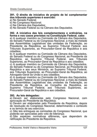 391. O direito de iniciativa de projeto de lei complementar
dos tribunais superiores é exercido:
a) No Senado Federal;
b) No Congresso Nacional;
c) Na Câmara dos Deputados;
d) No Senado Federal ou na Câmara dos Deputados.
392. A iniciativa das leis complementares e ordinárias, na
forma e nos casos previstos na Constituição Federal, cabe:
a) A qualquer membro ou Comissão da Câmara dos Deputados,
do Senado Federal ou do Congresso Nacional, a mais da metade
das Assembléias Legislativas das unidades da Federação, ao
Presidente da República, ao Supremo Tribunal Federal, aos
Tribunais Superiores, ao Procurador-Geral da República e aos
cidadãos;
b) A qualquer membro ou Comissão da Câmara dos Deputados,
do Senado Federal ou do Congresso Nacional, ao Presidente da
República, ao Supremo Tribunal Federal, aos Tribunais
Superiores, ao Procurador-Geral da República e aos cidadãos;
c) A qualquer membro ou Comissão da Câmara dos Deputados,
do Senado Federal ou do Congresso Nacional, ao Presidente da
República e aos seus Ministros, ao Supremo Tribunal Federal,
aos Tribunais Superiores, ao Procurador-Geral da República, ao
Advogado-Geral da União e aos cidadãos;
d) A qualquer membro ou Comissão da Câmara dos Deputados,
do Senado Federal ou do Congresso Nacional, a mais da metade
das Assembléias Legislativas das unidades da Federação, ao
Presidente da República, ao Conselho da República, ao
Supremo Tribunal Federal, aos Tribunais Superiores, ao
Procurador-Geral da República e aos cidadãos.
393. As leis delegadas:
a) Devem ser elaboradas pelo Congresso Nacional, com
aprovação do Presidente da República;
b) Devem ser elaboradas pelo Presidente da República, depois
de resolução do Congresso Nacional, determinando o conteúdo
e os termos de seu exercício;
c) São leis entregues as comissões do Congresso Nacional, que
poderão ser aprovadas pelo voto de liderança;
d) São espécies normativas efêmeras, que dependem de
ratificação do Presidente da República.
Professores: André Vieira e Alessandra Vieira

127

 