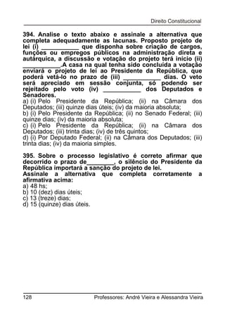 394. Analise o texto abaixo e assinale a alternativa que
completa adequadamente as lacunas. Proposto projeto de
lei (i) ___________ que disponha sobre criação de cargos,
funções ou empregos públicos na administração direta e
autárquica, a discussão e votação do projeto terá início (ii)
___________.A casa na qual tenha sido concluída a votação
enviará o projeto de lei ao Presidente da República, que
poderá vetá-lo no prazo de (iii) ___________ dias. O veto
será apreciado em sessão conjunta, só podendo ser
rejeitado pelo voto (iv) ___________ dos Deputados e
Senadores.
a) (i) Pelo Presidente da República; (ii) na Câmara dos
Deputados; (iii) quinze dias úteis; (iv) da maioria absoluta;
b) (i) Pelo Presidente da República; (ii) no Senado Federal; (iii)
quinze dias; (iv) da maioria absoluta;
c) (i) Pelo Presidente da República; (ii) na Câmara dos
Deputados; (iii) trinta dias; (iv) de três quintos;
d) (i) Por Deputado Federal; (ii) na Câmara dos Deputados; (iii)
trinta dias; (iv) da maioria simples.
395. Sobre o processo legislativo é correto afirmar que
decorrido o prazo de________, o silêncio do Presidente da
República importará a sanção do projeto de lei.
Assinale a alternativa que completa corretamente a
afirmativa acima:
a) 48 hs;
b) 10 (dez) dias úteis;
c) 13 (treze) dias;
d) 15 (quinze) dias úteis.

128

Professores: André Vieira e Alessandra Vieira

 