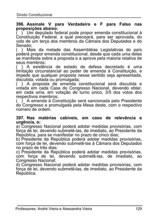 396. Assinale V para Verdadeiro e F para Falso nas
proposições abaixo:
( ) Um deputado federal pode propor emenda constitucional á
Constituição Federal, a qual precisará, para ser aprovada, do
voto de um terço dos membros da Câmara dos Deputados e do
Senado;
( ) Mais da metade das Assembléias Legislativas do país
poderá propor emenda constitucional, desde que cada uma delas
se manifeste sobre a proposta e a aprove pela maioria relativa de
seus membros;
( ) A existência de estado de defesa decretado é uma
limitação circunstancial ao poder de emenda à Constituição, e
impede que qualquer proposta nesse sentido seja apresentada,
discutida, votada ou promulgada;
( ) A proposta de emenda constitucional será discutida e
votada em cada Casa do Congresso Nacional, devendo obter,
em cada uma, em votação de turno único, 3/5 dos votos dos
respectivos membros;
( ) A emenda à Constituição será sancionada pelo Presidente
do Congresso e promulgada pela Mesa deste, com o respectivo
número de ordem.
397. Nas matérias cabíveis, em caso de relevância e
urgência, o:
a) Congresso Nacional poderá adotar medidas provisórias, com
força de lei, devendo submetê-las, de imediato, ao Presidente da
República, para se manifestar no prazo de cinco dias;
b) Presidente da República poderá adotar medidas provisórias,
com força de lei, devendo submetê-las à Câmara dos Deputados
no prazo de três dias;
c) Presidente da República poderá adotar medidas provisórias,
com força de lei, devendo submetê-las, de imediato, ao
Congresso Nacional;
d) Congresso Nacional poderá adotar medidas provisórias, com
força de lei, devendo submetê-las, de imediato, ao Presidente da
República.

Professores: André Vieira e Alessandra Vieira

129

 
