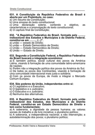 031. A Constituição da República Federativa do Brasil é
aborta por um Preâmbulo, no caso:
a) Um resumo da Constituição;
b) Uma sinopse do texto constitucional;
c) Uma declaração solene, contendo o objetivo, as
características e a promulgação do texto constitucional;
d) O capítulo final da Constituição;
032. "A República Federativa do Brasil, formada pela ..........
indissolúvel dos Estados e Municípios e do Distrito Federal,
constitui-se em .......... (...)".
a) união — estado de Direito;
b) união — Estado Democrático de Direito;
c) União — Estado Democrático de Direito;
d) União — Estado de Direito.
033. Segundo a Constituição Federal, a República Federativa
do Brasil buscará a integração econômica:
a) E também política, social cultural dos povos da América
Latina, visando ã formação de uma comunidade latino-americana
de nações;
b) Porém não a integração política dos povos da América do Sul;
c) De todos os povos dos Continentes, visando à formação de
uma comunidade internacional mais justa e solidária;
d) Com os povos da Europa, de modo a integrar o Mercado
Comum Europeu.
034. São poderes da União, independentes entre si:
a) O Legislativo e o Executivo;
b) O legislativo e o Judiciário;
c) O Executivo e o Judiciário;
d) Nenhuma das alternativas.
035. A República Federativa do Brasil, formada pela união
indissolúvel dos Estados, dos Municípios e do Distrito
Federal, constitui-se em Estado Democrático de Direito e
tem como fundamentais:
a) A soberania, a dignidade da pessoa humana; os valores
sociais do trabalho e da livre iniciativa; o pluralismo político;
b) A soberania, a independência nacional; a não intervenção; a
autodeterminação dos povos; o pluralismo político;
Professores: André Vieira e Alessandra Vieira

13

 