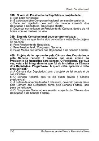 398. O veto do Presidente da República a projeto de lei:
a) Não pode ser parcial;
b) É apreciado pelo Congresso Nacional em sessão conjunta;
c) Pode ser rejeitado pelo voto da maioria absoluta dos
Deputados e Senadores, em sessão aberta;
d) Deve ser comunicado ao Presidente da Câmara, dentro de 48
horas, com os motivos do veto.
399. Emenda Constitucional deve ser promulgada:
a) Pela Casa na qual tenha sido concluída a votação do projeto
de emenda;
b) Pelo Presidente da República;
c) Pelo Presidente do Congresso Nacional;
d) Pelas Mesas da Câmara dos Deputados e do Senado Federal.
400. Projeto de lei aprovado pela Câmara dos Deputados e
pelo Senado Federal é enviado por esse último ao
Presidente da República para sanção. O Presidente, por sua
vez, veta a lei integralmente que foi de iniciativa da Câmara
dos Deputados. Pergunta-se: A quem cabe apreciar o veto
presidencial?
a) A Câmara dos Deputados, pois o projeto de lei vetado é de
sua iniciativa;
b) O Senado Federal, pois foi ele quem enviou à sanção
presidencial;
c) A ordem de apreciação não é relevante, devendo passar tanto
pela Câmara dos Deputados como pelo Senado Federal, sob
pena de nulidade;
d) O Congresso Nacional, em reunião conjunta da Câmara dos
Deputados e do Senado Federal.

130

Professores: André Vieira e Alessandra Vieira

 