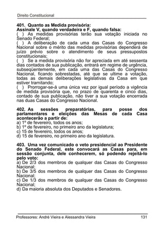 401. Quanto as Medida provisória:
Assinale V, quando verdadeira e F, quando falsa:
( ) As medidas provisórias terão sua votação iniciada no
Senado Federal;
( ) A deliberação de cada uma das Casas do Congresso
Nacional sobre o mérito das medidas provisórias dependerá de
juízo prévio sobre o atendimento de seus pressupostos
constitucionais;
( ) Se a medida provisória não for apreciada em até sessenta
dias contados de sua publicação, entrará em regime de urgência,
subseqüentemente, em cada uma das Casas do Congresso
Nacional, ficando sobrestadas, até que se ultime a votação,
todas as demais deliberações legislativas da Casa em que
estiver tramitando;
( ) Prorrogar-se-á uma única vez por igual período a vigência
de medida provisória que, no prazo de quarenta e cinco dias,
contado de sua publicação, não tiver a sua votação encerrada
nas duas Casas do Congresso Nacional.
402. As
sessões
preparatórias,
para
posse
dos
parlamentares e eleições das Mesas de cada Casa
acontecerão a partir de:
a) 1º de fevereiro, todos os anos;
b) 1º de fevereiro, no primeiro ano da legislatura;
c) 15 de fevereiro, todos os anos;
d) 15 de fevereiro, no primeiro ano da legislatura.
403. Uma vez comunicado o veto presidencial ao Presidente
do Senado Federal, este convocará as Casas para, em
sessão conjunta, dele conhecerem, só podendo rejeitá-lo
pelo voto:
a) De 2/3 dos membros de qualquer das Casas do Congresso
Nacional;
b) De 3/5 dos membros de qualquer das Casas do Congresso
Nacional;
c) De 1/3 dos membros de qualquer das Casas do Congresso
Nacional;
d) Da maioria absoluta dos Deputados e Senadores.

Professores: André Vieira e Alessandra Vieira

131

 