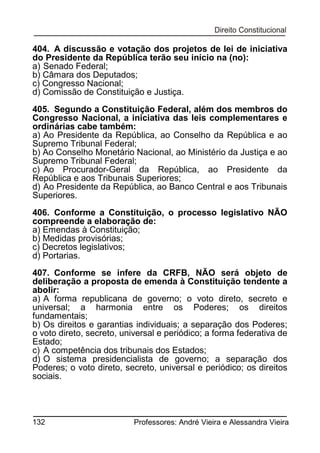 404. A discussão e votação dos projetos de lei de iniciativa
do Presidente da República terão seu início na (no):
a) Senado Federal;
b) Câmara dos Deputados;
c) Congresso Nacional;
d) Comissão de Constituição e Justiça.
405. Segundo a Constituição Federal, além dos membros do
Congresso Nacional, a iniciativa das leis complementares e
ordinárias cabe também:
a) Ao Presidente da República, ao Conselho da República e ao
Supremo Tribunal Federal;
b) Ao Conselho Monetário Nacional, ao Ministério da Justiça e ao
Supremo Tribunal Federal;
c) Ao Procurador-Geral da República, ao Presidente da
República e aos Tribunais Superiores;
d) Ao Presidente da República, ao Banco Central e aos Tribunais
Superiores.
406. Conforme a Constituição, o processo legislativo NÃO
compreende a elaboração de:
a) Emendas à Constituição;
b) Medidas provisórias;
c) Decretos legislativos;
d) Portarias.
407. Conforme se infere da CRFB, NÃO será objeto de
deliberação a proposta de emenda à Constituição tendente a
abolir:
a) A forma republicana de governo; o voto direto, secreto e
universal; a harmonia entre os Poderes; os direitos
fundamentais;
b) Os direitos e garantias individuais; a separação dos Poderes;
o voto direto, secreto, universal e periódico; a forma federativa de
Estado;
c) A competência dos tribunais dos Estados;
d) O sistema presidencialista de governo; a separação dos
Poderes; o voto direto, secreto, universal e periódico; os direitos
sociais.

132

Professores: André Vieira e Alessandra Vieira

 