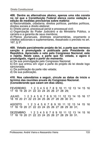 408. Dentre as alternativas abaixo, apenas uma não consta
no rol que a Constituição Federal elenca como vedação a
edição de medidas provisórias sobre matéria:
a) Nacionalidade, cidadania, direitos políticos, partidos políticos,
direitos sociais e direito eleitoral;
b) Direito penal, processual penal e processual civil;
c) Organização do Poder Judiciário e do Ministério Público, a
carreira e a garantia de seus membros;
d) Planos plurianuais, diretrizes orçamentárias, orçamento e
créditos adicionais e suplementares, ressalvado o previsto no art.
167, § 3º.
409. Vetado parcialmente projeto de lei, a parte que mereceu
sanção é promulgada e publicada pelo Presidente da
República. Apreciado o veto pelo Congresso Nacional, este
o rejeita. Neste caso, a parte que foi vetada, e agora é
promulgada, vigerá a partir do momento.
a) De sua promulgação pelo Congresso Nacional;
b) Em que entrou em vigor a parte do projeto de lei desde logo
sancionada;
c) Da publicação da parte não vetada;
d) De sua publicação.
410. Nos calendários a seguir, circule as datas de inicio e
termino das reuniões anuais do Congresso Nacional.
(Considerando que caiam em dias úteis).
FEVEREIRO
1 2 3 4 5 6 7 8 9 10 11 12 13 14 15 16
17 18 19 20 21 22 23 24 25 26 27 28 29;
JULHO
1 2 3 4 5 6 7 8 9 10 11 12 13 14 15 16 17
18 19 20 21 22 23 24 25 26 27 28 29 30 31;
AGOSTO
1 2 3 4 5 6 7 8 9 10 11 12 13 14 15 16
17 18 19 20 21 22 23 24 25 26 27 28 29 30 31;
DEZEMBRO
1 2 3 4 5 6 7 8 9 10 11 12 13 14 15 16
17 18 19 20 21 22 23 24 25 26 27 28 29 30 31.

Professores: André Vieira e Alessandra Vieira

133

 