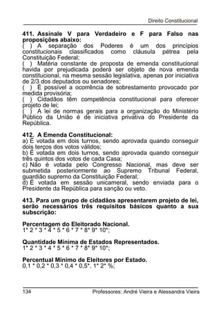 411. Assinale V para Verdadeiro e F para Falso nas
proposições abaixo:
( ) A separação dos Poderes é um dos princípios
constitucionais classificados como cláusula pétrea pela
Constituição Federal;
( ) Matéria constante de proposta de emenda constitucional
havida por prejudicada poderá ser objeto de nova emenda
constitucional, na mesma sessão legislativa, apenas por iniciativa
de 2/3 dos deputados ou senadores;
( ) É possível a ocorrência de sobrestamento provocado por
medida provisória;
( ) Cidadãos têm competência constitucional para oferecer
projeto de lei;
( ) A lei de normas gerais para a organização do Ministério
Público da União é de iniciativa privativa do Presidente da
República.
412. A Emenda Constitucional:
a) É votada em dois turnos, sendo aprovada quando conseguir
dois terços dos votos válidos;
b) É votada em dois turnos, sendo aprovada quando conseguir
três quintos dos votos de cada Casa;
c) Não é votada pelo Congresso Nacional, mas deve ser
submetida posteriormente ao Supremo Tribunal Federal,
guardião supremo da Constituição Federal;
d) É votada em sessão unicameral, sendo enviada para o
Presidente da República para sanção ou veto.
413. Para um grupo de cidadãos apresentarem projeto de lei,
serão necessários três requisitos básicos quanto a sua
subscrição:
Percentagem do Eleitorado Nacional.
1* 2 * 3 * 4 * 5 * 6 * 7 * 8* 9* 10*;
Quantidade Mínima de Estados Representados.
1* 2 * 3 * 4 * 5 * 6 * 7 * 8* 9* 10*;
Percentual Mínimo de Eleitores por Estado.
0,1 * 0,2 * 0,3 * 0,4 * 0,5*. 1* 2* %;

134

Professores: André Vieira e Alessandra Vieira

 